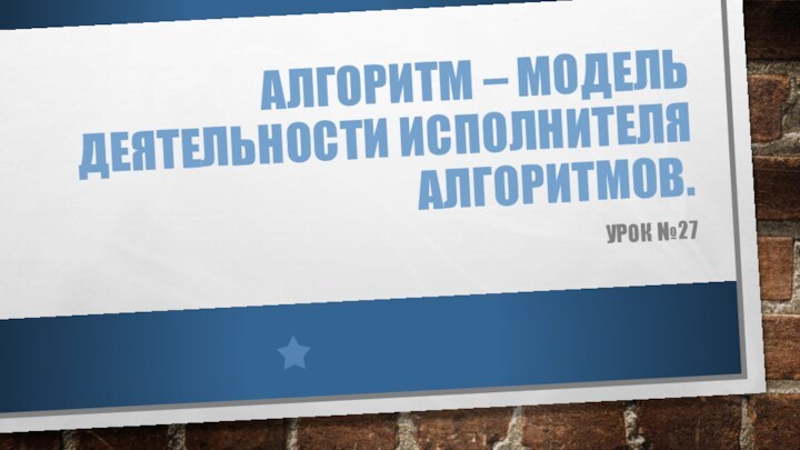 Алгоритм – модель деятельности исполнителя алгоритмов.Урок №27