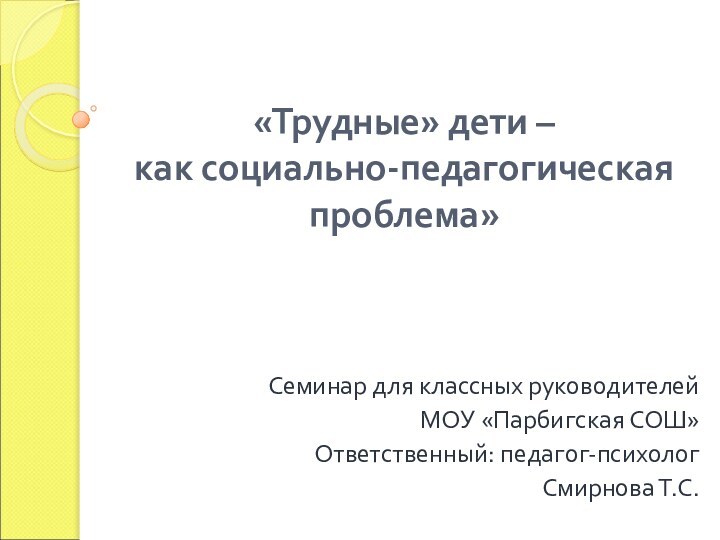 «Трудные» дети –  как социально-педагогическая проблема»Семинар для классных руководителейМОУ «Парбигская СОШ»Ответственный: педагог-психологСмирнова Т.С.