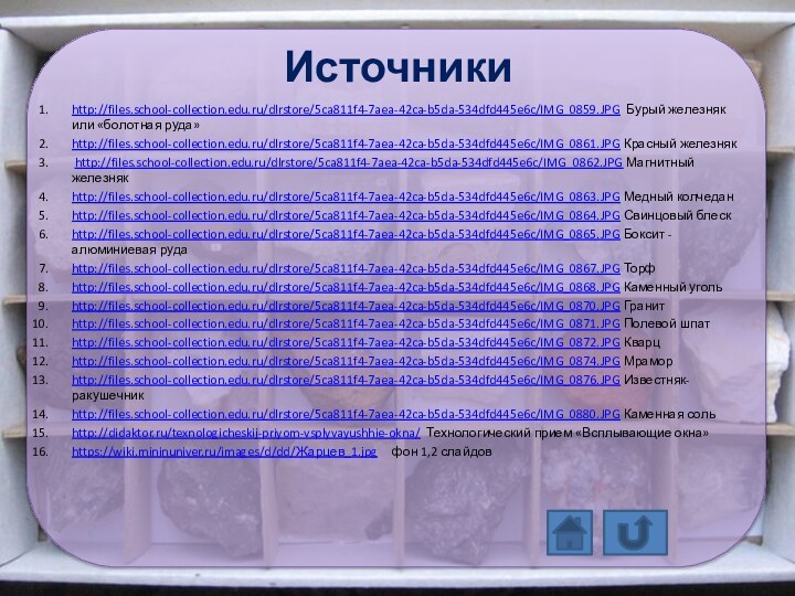 Источникиhttp://files.school-collection.edu.ru/dlrstore/5ca811f4-7aea-42ca-b5da-534dfd445e6c/IMG_0859.JPG Бурый железняк или «болотная руда»http://files.school-collection.edu.ru/dlrstore/5ca811f4-7aea-42ca-b5da-534dfd445e6c/IMG_0861.JPG Красный железняк http://files.school-collection.edu.ru/dlrstore/5ca811f4-7aea-42ca-b5da-534dfd445e6c/IMG_0862.JPG Магнитный железнякhttp://files.school-collection.edu.ru/dlrstore/5ca811f4-7aea-42ca-b5da-534dfd445e6c/IMG_0863.JPG Медный