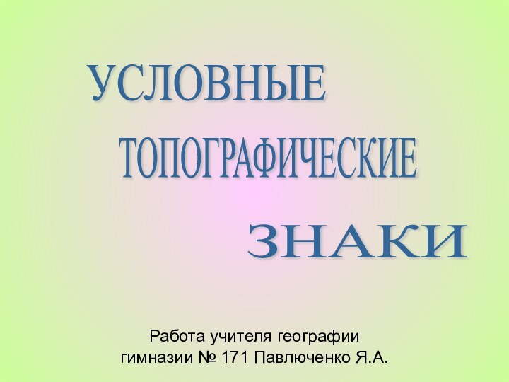 Работа учителя географиигимназии № 171 Павлюченко Я.А.УСЛОВНЫЕ ТОПОГРАФИЧЕСКИЕ ЗНАКИ