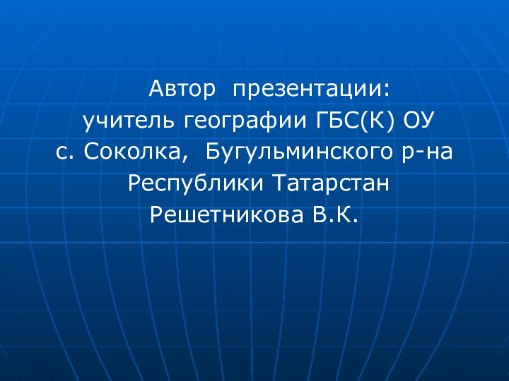 Автор презентации: учитель географии ГБС(К) ОУс. Соколка, Бугульминского р-на Республики Татарстан Решетникова В.К.