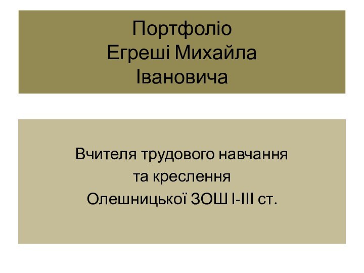 Портфоліо Егреші Михайла  ІвановичаВчителя трудового навчання та кресленняОлешницької ЗОШ І-ІІІ ст.