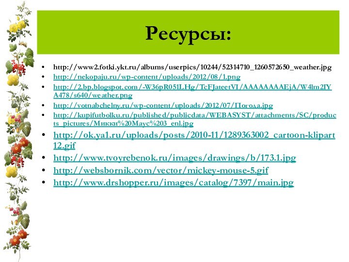 Ресурсы:http://www2.fotki.ykt.ru/albums/userpics/10244/52314710_1260572650_weather.jpghttp://nekopaju.ru/wp-content/uploads/2012/08/1.pnghttp://2.bp.blogspot.com/-W36pR051LHg/TcFJateetVI/AAAAAAAAEjA/W4lm2IYA478/s640/weather.pnghttp://votnabchelny.ru/wp-content/uploads/2012/07/Погода.jpghttp://kupifutbolku.ru/published/publicdata/WEBASYST/attachments/SC/products_pictures/Микки%20Маус%203_enl.jpghttp://ok.ya1.ru/uploads/posts/2010-11/1289363002_cartoon-klipart12.gifhttp://www.tvoyrebenok.ru/images/drawings/b/173.1.jpghttp://websbornik.com/vector/mickey-mouse-5.gifhttp://www.drshopper.ru/images/catalog/7397/main.jpg