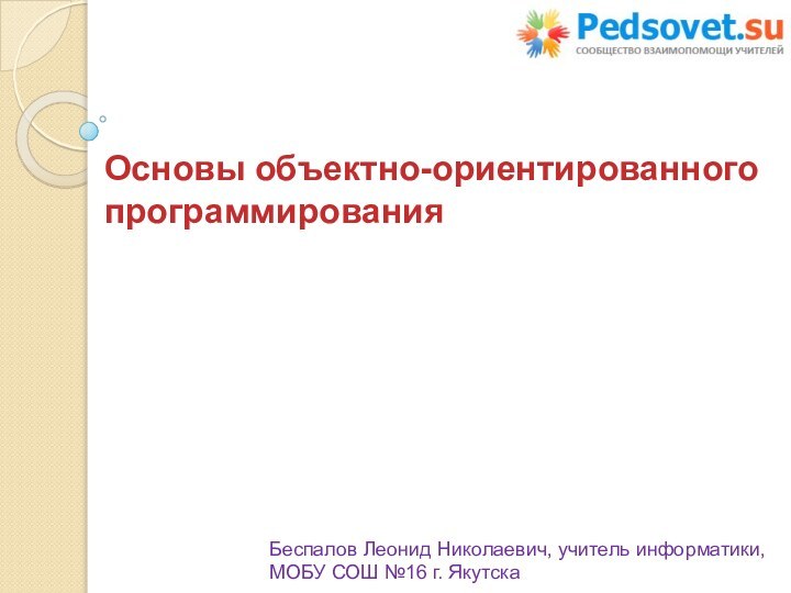 Основы объектно-ориентированного программированияБеспалов Леонид Николаевич, учитель информатики, МОБУ СОШ №16 г. Якутска