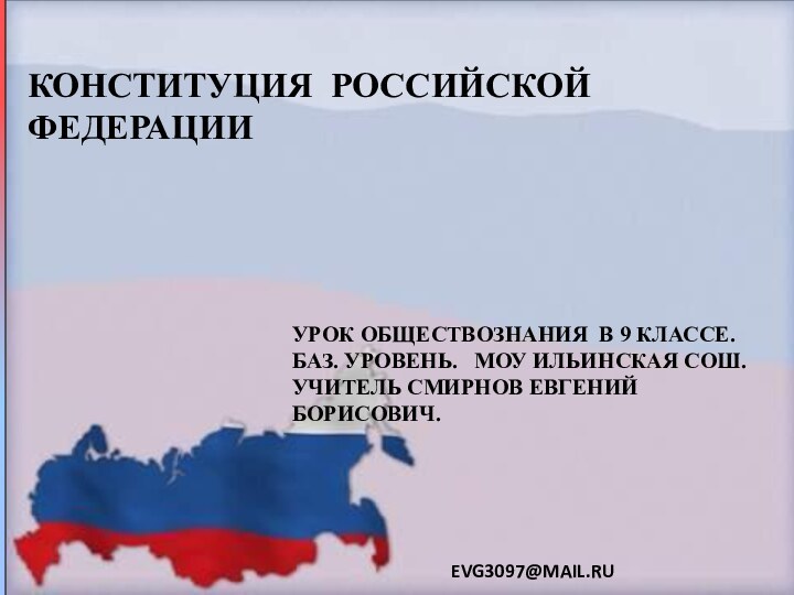 КОНСТИТУЦИЯ РОССИЙСКОЙ ФЕДЕРАЦИИУРОК ОБЩЕСТВОЗНАНИЯ В 9 КЛАССЕ. БАЗ. УРОВЕНЬ.  МОУ ИЛЬИНСКАЯ СОШ.УЧИТЕЛЬ СМИРНОВ ЕВГЕНИЙ БОРИСОВИЧ.EVG3097@MAIL.RU