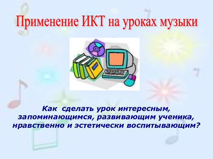 Как сделать урок интересным, запоминающимся, развивающим ученика, нравственно и эстетически воспитывающим?Применение ИКТ на уроках музыки