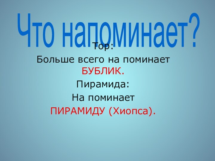 Что напоминает?Тор:Больше всего на поминает БУБЛИК.Пирамида:На поминает ПИРАМИДУ (Хиопса).