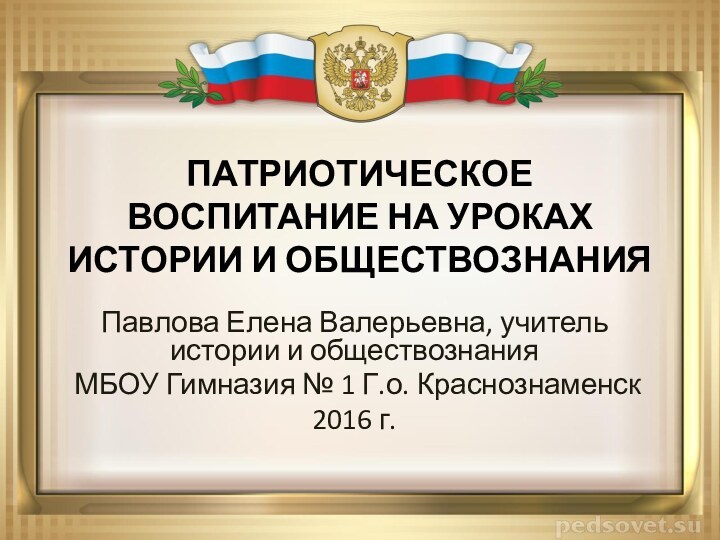 ПАТРИОТИЧЕСКОЕ ВОСПИТАНИЕ НА УРОКАХ ИСТОРИИ И ОБЩЕСТВОЗНАНИЯ Павлова Елена Валерьевна, учитель истории