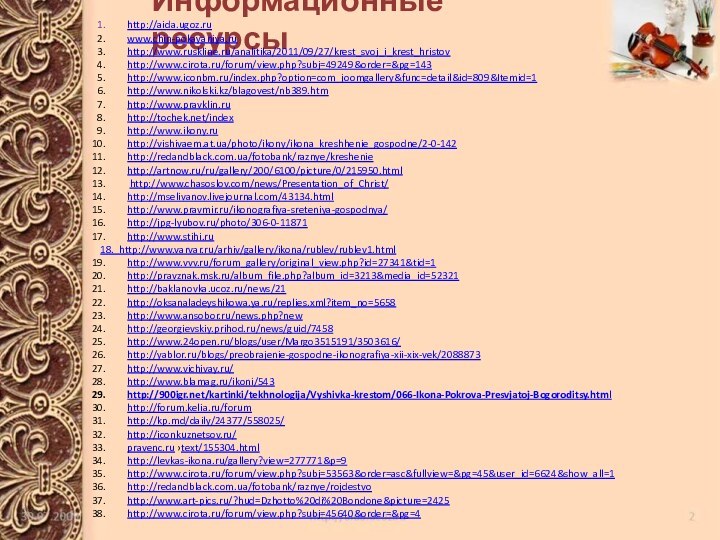 Информационные ресурсыhttp://aida.ugoz.ruwww.chin-pokayaniya.ruhttp://www.ruskline.ru/analitika/2011/09/27/krest_svoj_i_krest_hristovhttp://www.cirota.ru/forum/view.php?subj=49249&order=&pg=143 http://www.iconbm.ru/index.php?option=com_joomgallery&func=detail&id=809&Itemid=1http://www.nikolski.kz/blagovest/nb389.htm http://www.pravklin.ruhttp://tochek.net/indexhttp://www.ikony.ruhttp://vishivaem.at.ua/photo/ikony/ikona_kreshhenie_gospodne/2-0-142http://redandblack.com.ua/fotobank/raznye/kresheniehttp://artnow.ru/ru/gallery/200/6100/picture/0/215950.html http://www.chasoslov.com/news/Presentation_of_Christ/http://mselivanov.livejournal.com/43134.htmlhttp://www.pravmir.ru/ikonografiya-sreteniya-gospodnya/http://jpg-lyubov.ru/photo/306-0-11871 http://www.stihi.ru18. http://www.varvar.ru/arhiv/gallery/ikona/rublev/rublev1.html http://www.vvv.ru/forum_gallery/original_view.php?id=27341&tid=1http://pravznak.msk.ru/album_file.php?album_id=3213&media_id=52321http://baklanovka.ucoz.ru/news/21http://oksanaladeyshikowa.ya.ru/replies.xml?item_no=5658http://www.ansobor.ru/news.php?new http://georgievskiy.prihod.ru/news/guid/7458 http://www.24open.ru/blogs/user/Margo3515191/3503616/http://yablor.ru/blogs/preobrajenie-gospodne-ikonografiya-xii-xix-vek/2088873 http://www.vichivay.ru/http://www.blamag.ru/ikoni/543http:///kartinki/tekhnologija/Vyshivka-krestom/066-Ikona-Pokrova-Presvjatoj-Bogoroditsy.html http://forum.kelia.ru/forumhttp://kp.md/daily/24377/558025/ http://iconkuznetsov.ru/pravenc.ru ›text/155304.htmlhttp://levkas-ikona.ru/gallery?view=277771&p=9http://www.cirota.ru/forum/view.php?subj=53563&order=asc&fullview=&pg=45&user_id=6624&show_all=1http://redandblack.com.ua/fotobank/raznye/rojdestvohttp://www.art-pics.ru/?hud=Dzhotto%20di%20Bondone&picture=2425http://www.cirota.ru/forum/view.php?subj=45640&order=&pg=4  