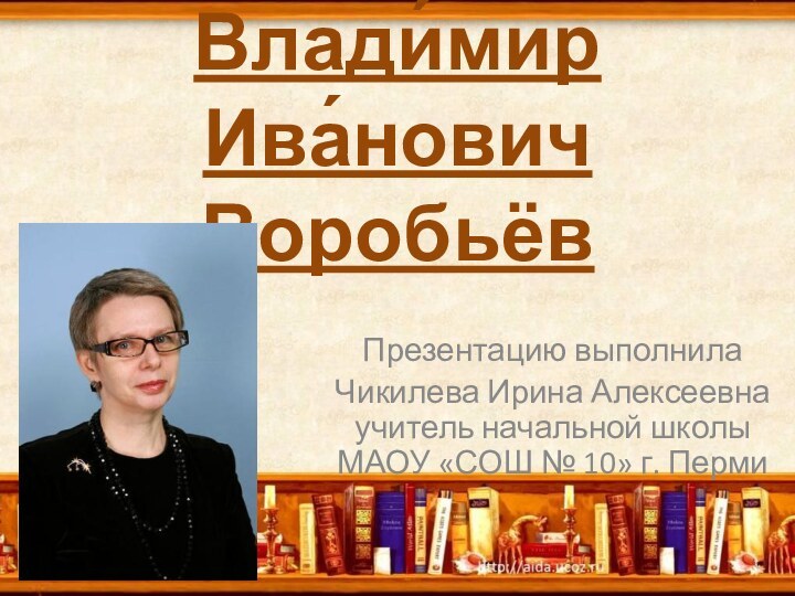 Влади́мир Ива́нович Воробьёв Презентацию выполнилаЧикилева Ирина Алексеевна учитель начальной школы МАОУ «СОШ № 10» г. Перми