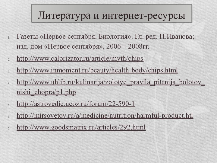 Литература и интернет-ресурсыГазеты «Первое сентября. Биология». Гл. ред. Н.Иванова; изд. дом «Первое сентября», 2006 – 2008гг.http://www.calorizator.ru/article/myth/chipshttp://www.inmoment.ru/beauty/health-body/chips.htmlhttp://www.uhlib.ru/kulinarija/zolotye_pravila_pitanija_bolotov_nishi_chopra/p1.phphttp://astrovedic.ucoz.ru/forum/22-590-1http://mirsovetov.ru/a/medicine/nutrition/harmful-product.htlhttp://www.goodsmatrix.ru/articles/292.html