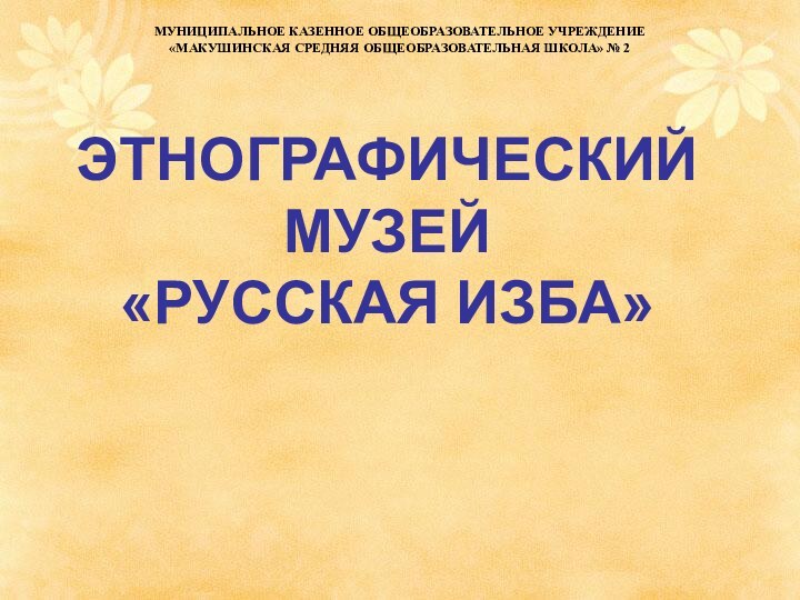 ЭТНОГРАФИЧЕСКИЙ МУЗЕЙ  «РУССКАЯ ИЗБА»МУНИЦИПАЛЬНОЕ КАЗЕННОЕ ОБЩЕОБРАЗОВАТЕЛЬНОЕ УЧРЕЖДЕНИЕ«МАКУШИНСКАЯ СРЕДНЯЯ ОБЩЕОБРАЗОВАТЕЛЬНАЯ ШКОЛА» № 2