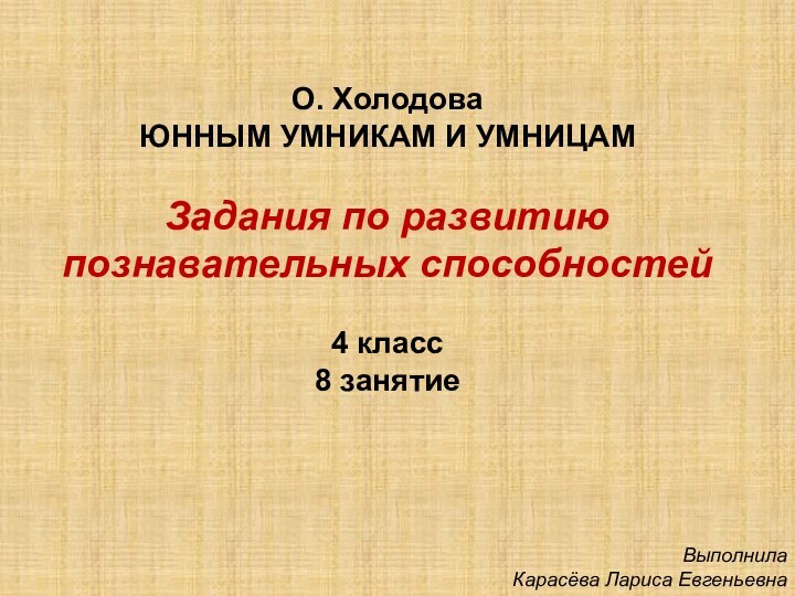 О. ХолодоваЮННЫМ УМНИКАМ И УМНИЦАМЗадания по развитию познавательных способностей4 класс8 занятиеВыполнила Карасёва Лариса Евгеньевна