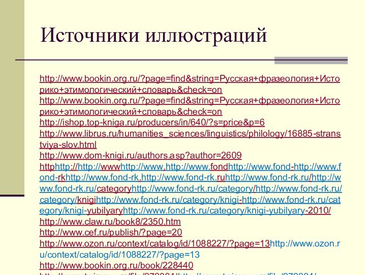 Источники иллюстрацийhttp://www.bookin.org.ru/?page=find&string=Русская+фразеология+Историко+этимологический+словарь&check=on http://www.bookin.org.ru/?page=find&string=Русская+фразеология+Историко+этимологический+словарь&check=on http://ishop.top-kniga.ru/producers/in/640/?s=price&p=6http://www.librus.ru/humanities_sciences/linguistics/philology/16885-stranstviya-slov.html http://www.dom-knigi.ru/authors.asp?author=2609httphttp://http://wwwhttp://www.http://www.fondhttp://www.fond-http://www.fond-rkhttp://www.fond-rk.http://www.fond-rk.ruhttp://www.fond-rk.ru/http://www.fond-rk.ru/categoryhttp://www.fond-rk.ru/category/http://www.fond-rk.ru/category/knigihttp://www.fond-rk.ru/category/knigi-http://www.fond-rk.ru/category/knigi-yubilyaryhttp://www.fond-rk.ru/category/knigi-yubilyary-2010/ http://www.claw.ru/book8/2350.htm http://www.cef.ru/publish/?page=20 http://www.ozon.ru/context/catalog/id/1088227/?page=13http://www.ozon.ru/context/catalog/id/1088227/?page=13 http://www.bookin.org.ru/book/228440 http://www.twirpx.com/file/272304/http://www.twirpx.com/file/272304/ http://www.magazinov.net/udivitelnaya_etimologiya__pask12/http://www.twirpx.com/file/272304/ http://www.magazinov.net/udivitelnaya_etimologiya__pask12/ http://www.booka.ru/search?page=1146&section_id=84