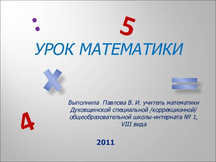 УРОК МАТЕМАТИКИВыполнила Павлова В. И. учитель математикиДуховщинской специальной /коррекционной/ общеобразовательной школы-интерната № 1, VIII вида5:42011