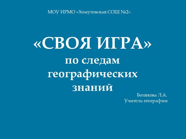 «СВОЯ ИГРА»по следам географических знанийМОУ ИРМО «Хомутовская СОШ №2»Болякова Л.А.Учитель географии