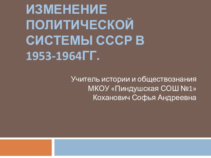 ИЗМЕНЕНИЕ ПОЛИТИЧЕСКОЙ СИСТЕМЫ СССР В 1953-1964ГГ.Учитель истории и обществознанияМКОУ «Пиндушская СОШ №1»Коханович Софья Андреевна