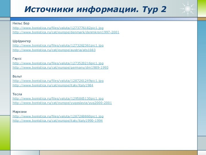 Источники информации. Тур 2Нильс Борhttp://www.bonistica.ru/files/valuta/1273776182pic1.jpghttp://www.bonistica.ru/cat/europe/denmark/denmkron1997-2001Шрёдингерhttp://www.bonistica.ru/files/valuta/1273262361pic1.jpghttp://www.bonistica.ru/cat/europe/austria/ats1083Гауссhttp://www.bonistica.ru/files/valuta/1273520216pic1.jpghttp://www.bonistica.ru/cat/europe/germany/dm1989-1993Вольтhttp://www.bonistica.ru/files/valuta/1287261249pic1.jpghttp://www.bonistica.ru/cat/europe/italy/italy1984Теслаhttp://www.bonistica.ru/files/valuta/1295865130pic1.jpghttp://www.bonistica.ru/cat/europe/yugoslavia/yug2000-2001Маркониhttp://www.bonistica.ru/files/valuta/1287260860pic1.jpghttp://www.bonistica.ru/cat/europe/italy/italy1990-1994