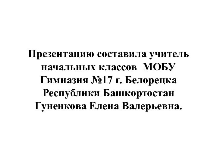 Презентацию составила учитель начальных классов МОБУ Гимназия №17 г. Белорецка Республики БашкортостанГуненкова Елена Валерьевна.