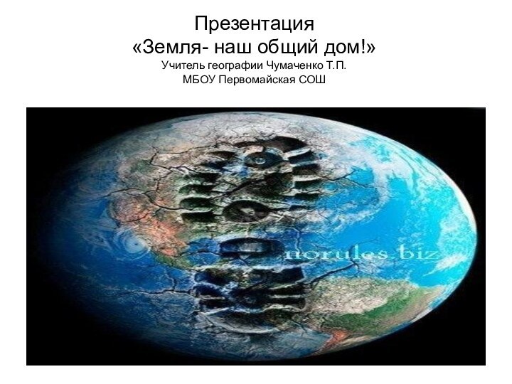 Презентация «Земля- наш общий дом!» Учитель географии Чумаченко Т.П. МБОУ Первомайская СОШ
