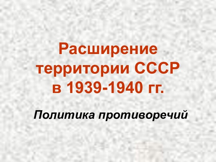 Расширение территории СССР  в 1939-1940 гг.Политика противоречий