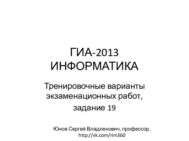 ГИА-2013 ИНФОРМАТИКАТренировочные варианты экзаменационных работ, задание 19Юнов Сергей Владленович, профессор.  http://vk.com/rim360