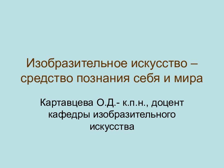 Изобразительное искусство – средство познания себя и мираКартавцева О.Д.- к.п.н., доцент кафедры изобразительного искусства