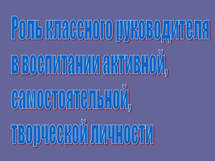 Роль классного руководителя  в воспитании активной,  самостоятельной,  творческой личности