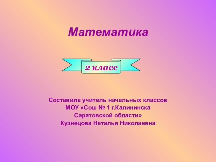 МатематикаСоставила учитель начальных классовМОУ «Сош № 1 г.КалининскаСаратовской области»Кузнецова Наталья Николаевна2 класс