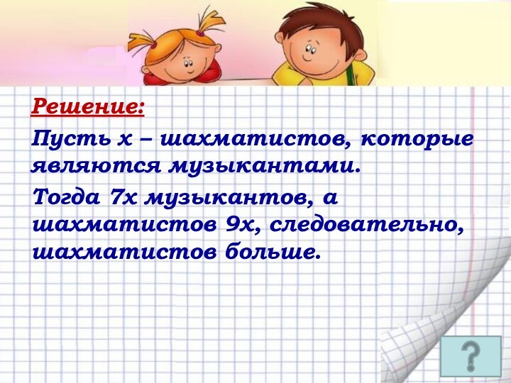 Решение: Пусть х – шахматистов, которые являются музыкантами.Тогда 7х музыкантов, а шахматистов 9х, следовательно, шахматистов больше.