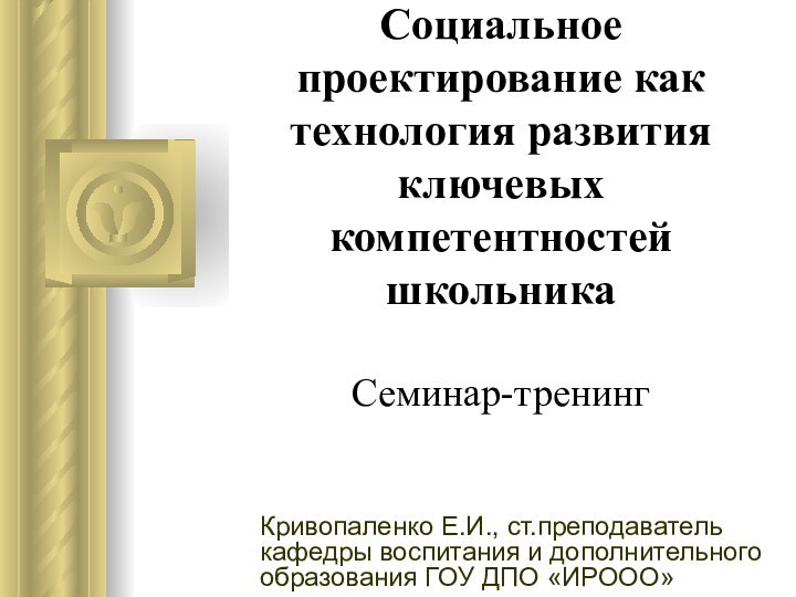 Социальное проектирование как технология развития ключевых компетентностей школьника  Семинар-тренинг Кривопаленко Е.И.,