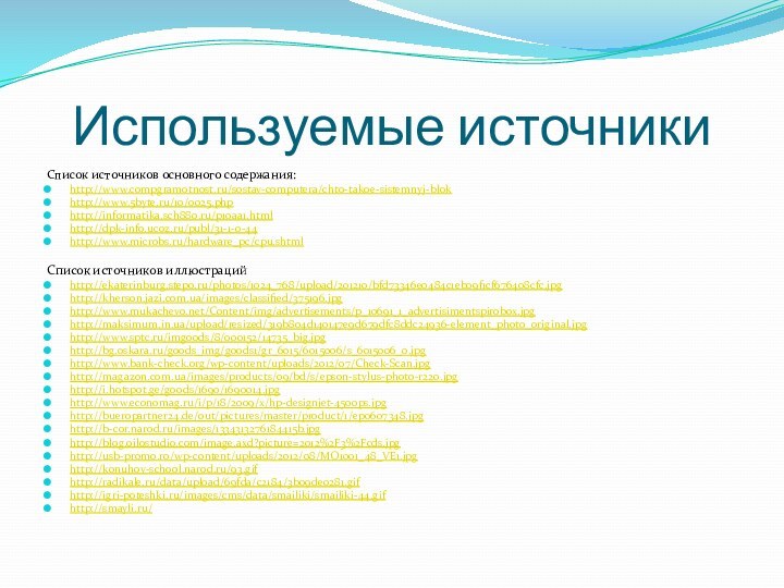 Используемые источникиСписок источников основного содержания:http://www.compgramotnost.ru/sostav-computera/chto-takoe-sistemnyj-blokhttp://www.5byte.ru/10/0025.phphttp://informatika.sch880.ru/p10aa1.htmlhttp://dpk-info.ucoz.ru/publ/31-1-0-44http://www.microbs.ru/hardware_pc/cpu.shtmlСписок источников иллюстрацийhttp://ekaterinburg.stepo.ru/photos/1024_768/upload/201210/bfd73346e0484c1eb09f1cf676408cfc.jpghttp://kherson.jazi.com.ua/images/classified/375196.jpghttp://www.mukachevo.net/Content/img/advertisements/p_10691_1_advertisimentspirobox.jpghttp://maksimum.in.ua/upload/resized/319b804d140147e9d679dfc8ddc24936-element_photo_original.jpghttp://www.sptc.ru/imgoods/8/000152/14735_big.jpghttp://bg.oskara.ru/goods_img/goods1/gr_6015/6015006/s_6015006_0.jpghttp://www.bank-check.org/wp-content/uploads/2012/07/Check-Scan.jpghttp://magazon.com.ua/images/products/09/bd/s/epson-stylus-photo-r220.jpghttp://i.hotspot.ge/goods/1690/1690014.jpghttp://www.economag.ru/i/p/18/2009/x/hp-designjet-4500ps.jpghttp://bueropartner24.de/out/pictures/master/product/1/ep0607348.jpghttp://b-cor.narod.ru/images/1334313276184415b.jpghttp://blog.oilostudio.com/image.axd?picture=2012%2F3%2Fcds.jpghttp://usb-promo.ro/wp-content/uploads/2012/08/MO1001_48_VE1.jpghttp://konuhov-school.narod.ru/93.gifhttp://radikale.ru/data/upload/69fda/c2184/3b09de0281.gifhttp://igri-poteshki.ru/images/cms/data/smailiki/smailiki-44.gifhttp://smayli.ru/