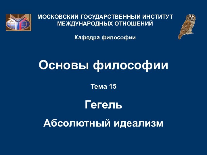 Основы философииТема 15  Гегель   Абсолютный идеализмМОСКОВСКИЙ ГОСУДАРСТВЕННЫЙ ИНСТИТУТ МЕЖДУНАРОДНЫХ ОТНОШЕНИЙ  Кафедра философии