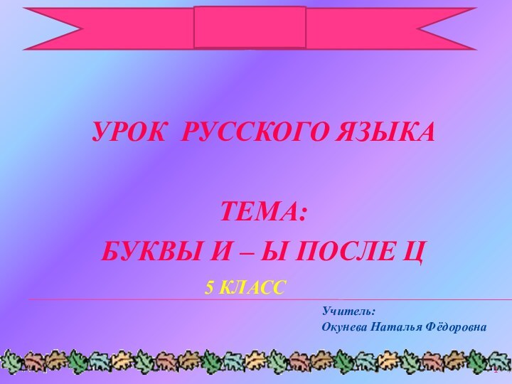 УРОК РУССКОГО ЯЗЫКАТЕМА:БУКВЫ И – Ы ПОСЛЕ ЦУчитель: Окунева Наталья Фёдоровна5 КЛАСС