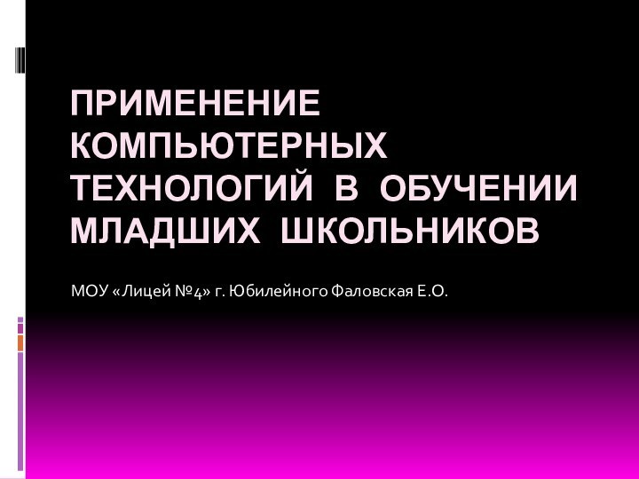 ПРИМЕНЕНИЕ КОМПЬЮТЕРНЫХ ТЕХНОЛОГИЙ В ОБУЧЕНИИ МЛАДШИХ ШКОЛЬНИКОВМОУ «Лицей №4» г. Юбилейного Фаловская Е.О.