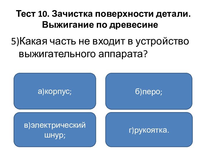 Тест 10. Зачистка поверхности детали.	 Выжигание по древесине	5)Какая часть не входит в устройство выжигательного аппарата?а)корпус;в)электрический шнур;г)рукоятка.б)перо;