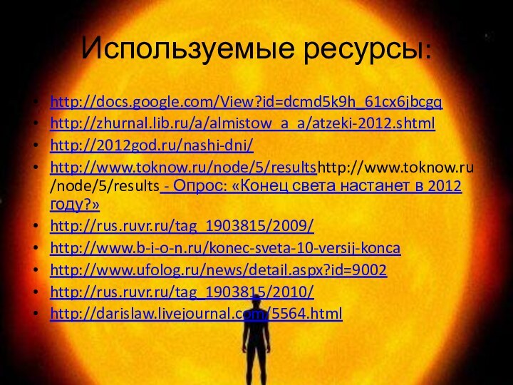 Используемые ресурсы:http://docs.google.com/View?id=dcmd5k9h_61cx6jbcgqhttp://zhurnal.lib.ru/a/almistow_a_a/atzeki-2012.shtmlhttp://2012god.ru/nashi-dni/http://www.toknow.ru/node/5/resultshttp://www.toknow.ru/node/5/results - Опрос: «Конец света настанет в 2012 году?»http://rus.ruvr.ru/tag_1903815/2009/http://www.b-i-o-n.ru/konec-sveta-10-versij-koncahttp://www.ufolog.ru/news/detail.aspx?id=9002http://rus.ruvr.ru/tag_1903815/2010/http://darislaw.livejournal.com/5564.html