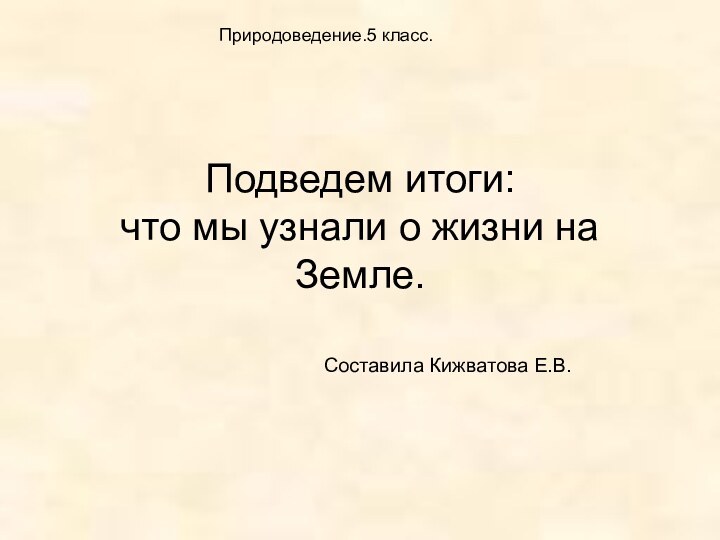 Подведем итоги:  что мы узнали о жизни на Земле.Составила Кижватова Е.В.Природоведение.5 класс.