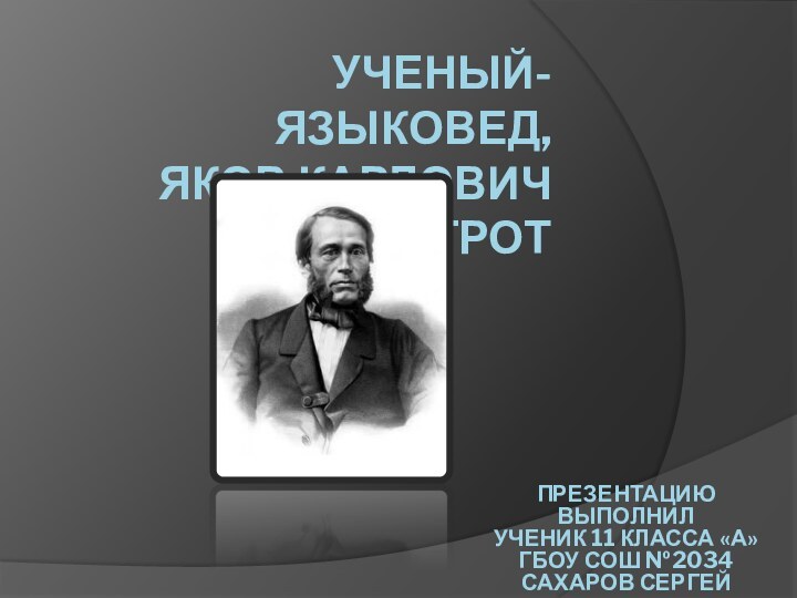 УЧЕНЫЙ-ЯЗЫКОВЕД, ЯКОВ КАРЛОВИЧ ГРОТ ПРЕЗЕНТАЦИЮ ВЫПОЛНИЛ УЧЕНИК 11 КЛАССА «А» ГБОУ СОШ №2034 САХАРОВ СЕРГЕЙ