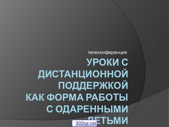 УРОКИ С ДИСТАНЦИОННОЙ ПОДДЕРЖКОЙ  КАК ФОРМА РАБОТЫ  С ОДАРЕННЫМИ ДЕТЬМИтелеконференция