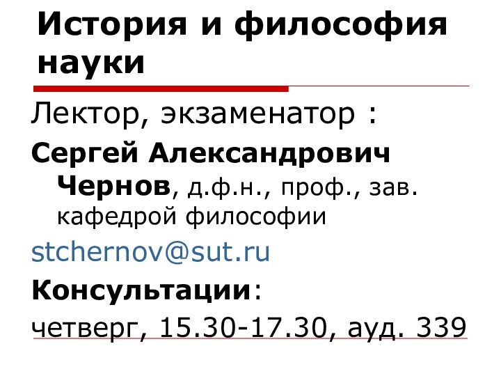 История и философия наукиЛектор, экзаменатор :Сергей Александрович Чернов, д.ф.н., проф., зав. кафедрой философииstchernov@sut.ruКонсультации:четверг, 15.30-17.30, ауд. 339