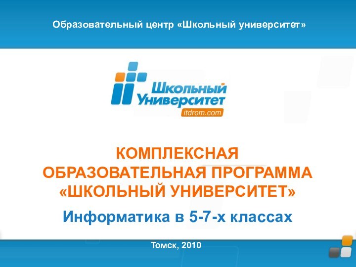 КОМПЛЕКСНАЯ ОБРАЗОВАТЕЛЬНАЯ ПРОГРАММА«ШКОЛЬНЫЙ УНИВЕРСИТЕТ»Информатика в 5-7-х классахТомск, 2010Образовательный центр «Школьный университет»