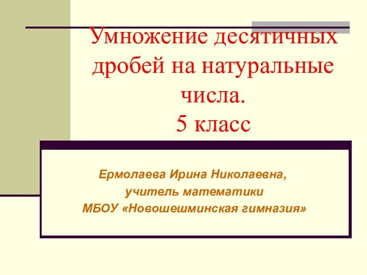 Умножение десятичных дробей на натуральные числа. 5 классЕрмолаева Ирина Николаевна, учитель математики МБОУ «Новошешминская гимназия»