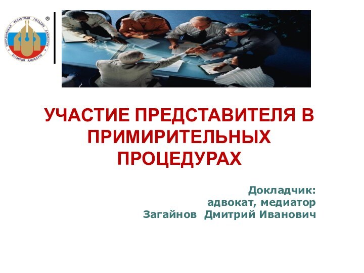 Докладчик: адвокат, медиатор  Загайнов Дмитрий ИвановичУЧАСТИЕ ПРЕДСТАВИТЕЛЯ В ПРИМИРИТЕЛЬНЫХ ПРОЦЕДУРАХ