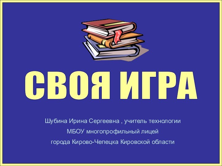 СВОЯ ИГРА Шубина Ирина Сергеевна , учитель технологииМБОУ многопрофильный лицей города Кирово-Чепецка Кировской области