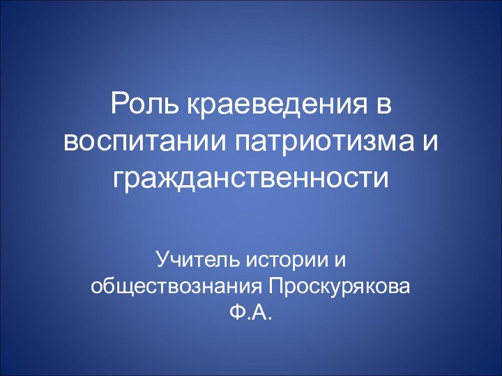 Роль краеведения в воспитании патриотизма и гражданственностиУчитель истории и обществознания Проскурякова Ф.А.