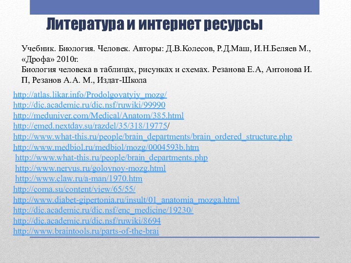 Литература и интернет ресурсыhttp://atlas.likar.info/Prodolgovatyiy_mozg/http://dic.academic.ru/dic.nsf/ruwiki/99990http://meduniver.com/Medical/Anatom/385.htmlhttp://emed.nextday.su/razdel/35/318/19775/http://www.what-this.ru/people/brain_departments/brain_ordered_structure.phphttp://www.medbiol.ru/medbiol/mozg/0004593b.htm http://www.what-this.ru/people/brain_departments.php http://www.nervus.ru/golovnoy-mozg.html http://www.claw.ru/a-man/1970.htmhttp://coma.su/content/view/65/55/ http://www.diabet-gipertonia.ru/insult/01_anatomia_mozga.html http://dic.academic.ru/dic.nsf/enc_medicine/19230/ http://dic.academic.ru/dic.nsf/ruwiki/8694 http://www.braintools.ru/parts-of-the-brai Учебник.