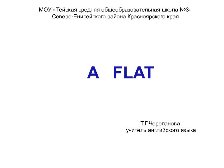 МОУ «Тейская средняя общеобразовательная школа №3»Северо-Енисейского района Красноярского края A  FLATТ.Г.Черепанова, учитель английского языка