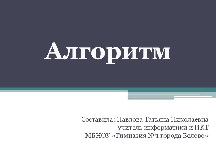 Составила: Павлова Татьяна Николаевнаучитель информатики и ИКТМБНОУ «Гимназия №1 города Белово» Алгоритм