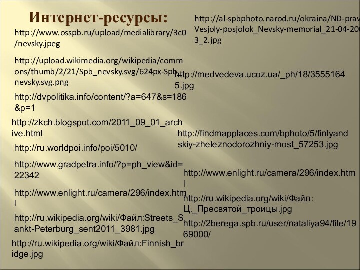 http://www.osspb.ru/upload/medialibrary/3c0/nevsky.jpeghttp://upload.wikimedia.org/wikipedia/commons/thumb/2/21/Spb_nevsky.svg/624px-Spb_nevsky.svg.pnghttp://dvpolitika.info/content/?a=647&s=186&p=1http://zkch.blogspot.com/2011_09_01_archive.htmlhttp://ru.worldpoi.info/poi/5010/http://www.gradpetra.info/?p=ph_view&id=22342http://www.enlight.ru/camera/296/index.htmlhttp://ru.wikipedia.org/wiki/Файл:Streets_Sankt-Peterburg_sent2011_3981.jpghttp://ru.wikipedia.org/wiki/Файл:Finnish_bridge.jpghttp://findmapplaces.com/bphoto/5/finlyandskiy-zheleznodorozhniy-most_57253.jpghttp://medvedeva.ucoz.ua/_ph/18/35551645.jpghttp://www.enlight.ru/camera/296/index.htmlhttp://al-spbphoto.narod.ru/okraina/ND-prav_Vesjoly-posjolok_Nevsky-memorial_21-04-2003_2.jpghttp://ru.wikipedia.org/wiki/Файл:Ц._Пресвятой_троицы.jpghttp://2berega.spb.ru/user/nataliya94/file/1969000/Интернет-ресурсы: